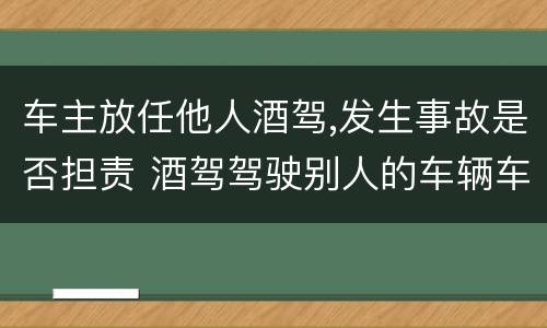 车主放任他人酒驾,发生事故是否担责 酒驾驾驶别人的车辆车主负什么责任