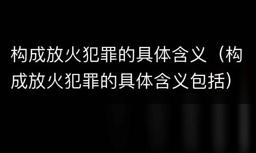 构成放火犯罪的具体含义（构成放火犯罪的具体含义包括）