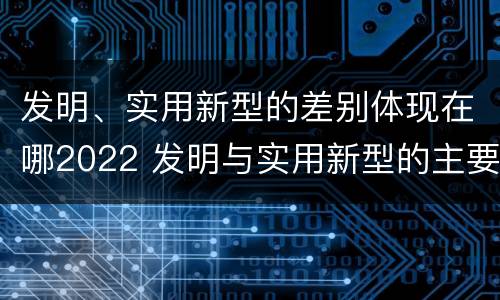 发明、实用新型的差别体现在哪2022 发明与实用新型的主要区别