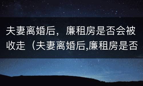 夫妻离婚后，廉租房是否会被收走（夫妻离婚后,廉租房是否会被收走呢）