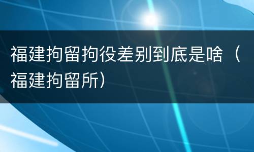 福建拘留拘役差别到底是啥（福建拘留所）