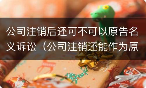 公司注销后还可不可以原告名义诉讼（公司注销还能作为原告起诉吗）