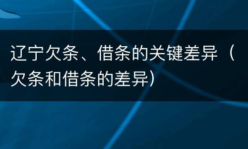 辽宁欠条、借条的关键差异（欠条和借条的差异）
