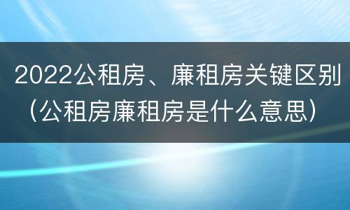 2022公租房、廉租房关键区别（公租房廉租房是什么意思）