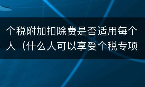 个税附加扣除费是否适用每个人（什么人可以享受个税专项附加扣除）