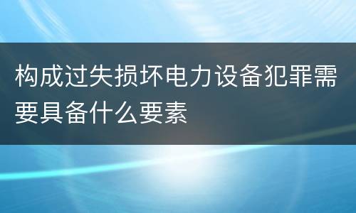 构成过失损坏电力设备犯罪需要具备什么要素