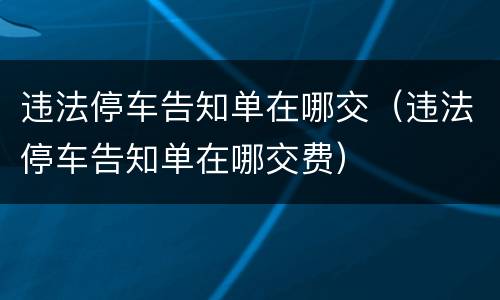 违法停车告知单在哪交（违法停车告知单在哪交费）