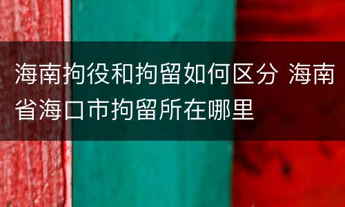海南拘役和拘留如何区分 海南省海口市拘留所在哪里