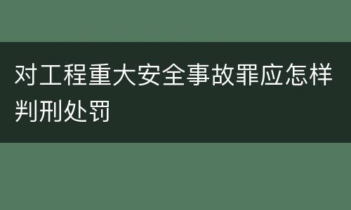对工程重大安全事故罪应怎样判刑处罚