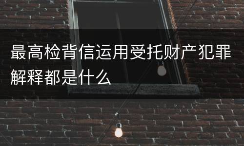 最高检背信运用受托财产犯罪解释都是什么