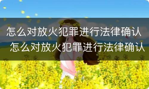 怎么对放火犯罪进行法律确认 怎么对放火犯罪进行法律确认处理