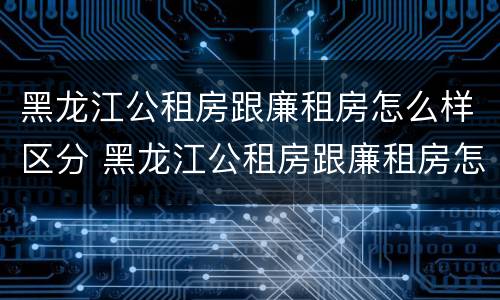 黑龙江公租房跟廉租房怎么样区分 黑龙江公租房跟廉租房怎么样区分的