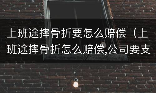 上班途摔骨折要怎么赔偿（上班途摔骨折怎么赔偿,公司要支付全部费用吗?）