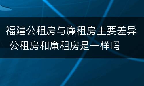 福建公租房与廉租房主要差异 公租房和廉租房是一样吗