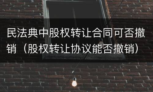 民法典中股权转让合同可否撤销（股权转让协议能否撤销）