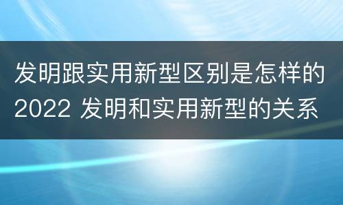 发明跟实用新型区别是怎样的2022 发明和实用新型的关系