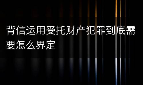 背信运用受托财产犯罪到底需要怎么界定