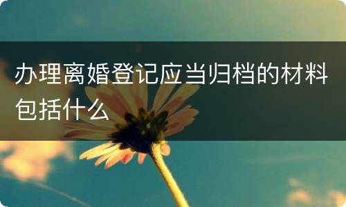 办理离婚登记应当归档的材料包括什么