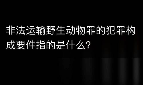 非法运输野生动物罪的犯罪构成要件指的是什么？