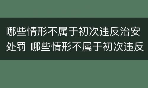 哪些情形不属于初次违反治安处罚 哪些情形不属于初次违反治安处罚的情形