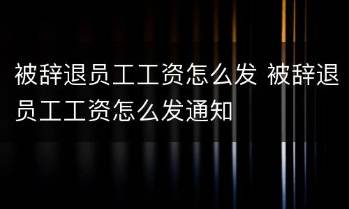 被辞退员工工资怎么发 被辞退员工工资怎么发通知