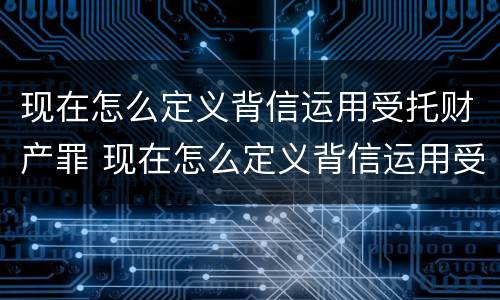 现在怎么定义背信运用受托财产罪 现在怎么定义背信运用受托财产罪呢