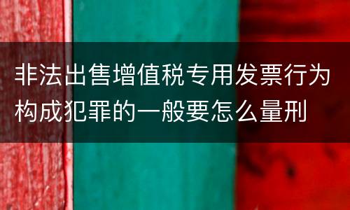 非法出售增值税专用发票行为构成犯罪的一般要怎么量刑