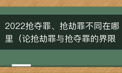 2022抢夺罪、抢劫罪不同在哪里（论抢劫罪与抢夺罪的界限）