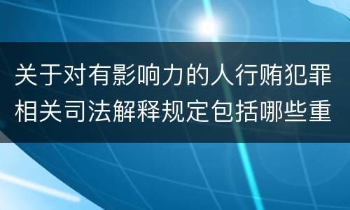 关于对有影响力的人行贿犯罪相关司法解释规定包括哪些重要内容