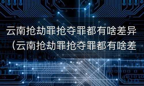 云南抢劫罪抢夺罪都有啥差异（云南抢劫罪抢夺罪都有啥差异呢）