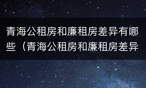 青海公租房和廉租房差异有哪些（青海公租房和廉租房差异有哪些呢）