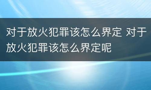 对于放火犯罪该怎么界定 对于放火犯罪该怎么界定呢
