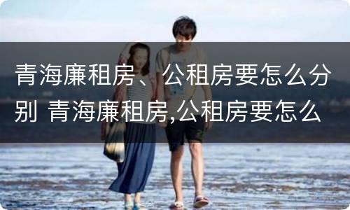 青海廉租房、公租房要怎么分别 青海廉租房,公租房要怎么分别购买