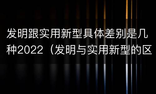 发明跟实用新型具体差别是几种2022（发明与实用新型的区别有）