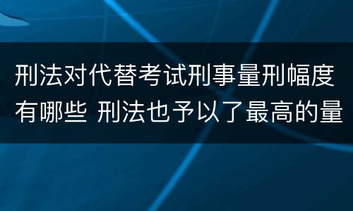 刑法对代替考试刑事量刑幅度有哪些 刑法也予以了最高的量刑标准