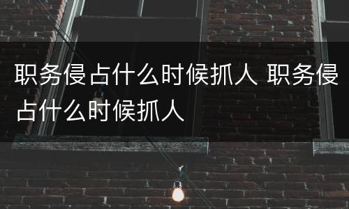 职务侵占什么时候抓人 职务侵占什么时候抓人