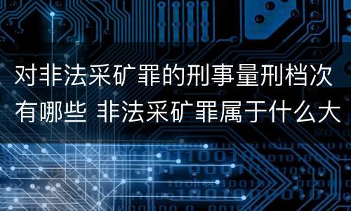 对非法采矿罪的刑事量刑档次有哪些 非法采矿罪属于什么大类