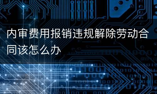 内审费用报销违规解除劳动合同该怎么办