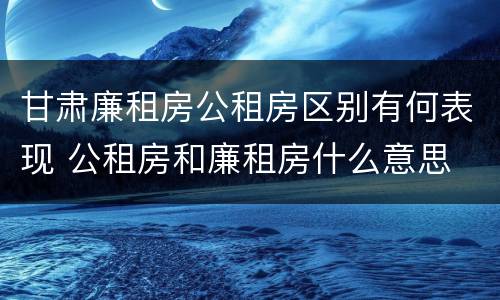 甘肃廉租房公租房区别有何表现 公租房和廉租房什么意思