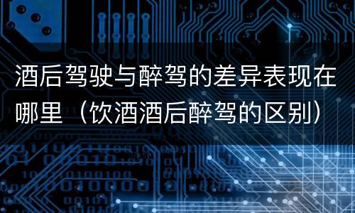 酒后驾驶与醉驾的差异表现在哪里（饮酒酒后醉驾的区别）