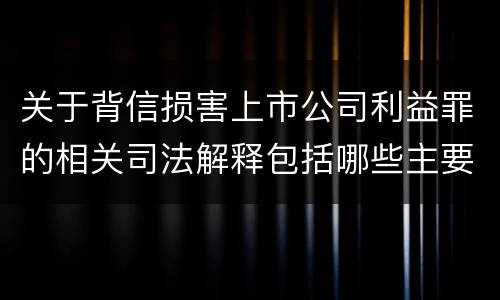 关于背信损害上市公司利益罪的相关司法解释包括哪些主要内容