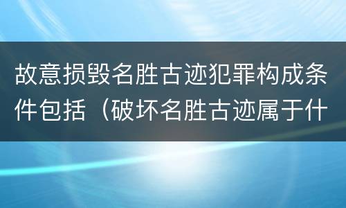 故意损毁名胜古迹犯罪构成条件包括（破坏名胜古迹属于什么违法行为）