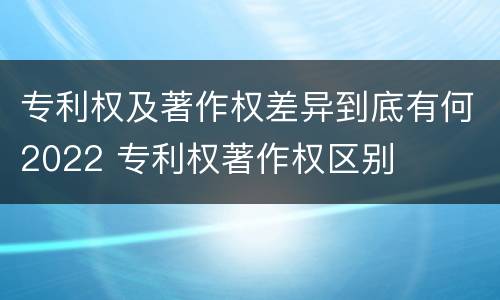 专利权及著作权差异到底有何2022 专利权著作权区别