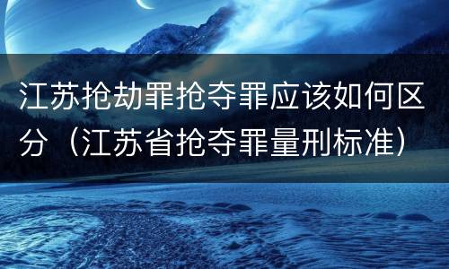 江苏抢劫罪抢夺罪应该如何区分（江苏省抢夺罪量刑标准）