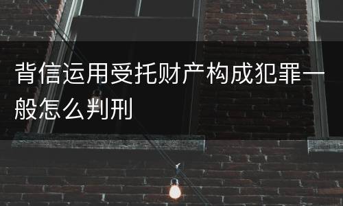 背信运用受托财产构成犯罪一般怎么判刑