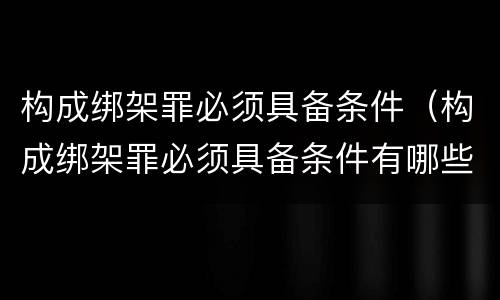 构成绑架罪必须具备条件（构成绑架罪必须具备条件有哪些）