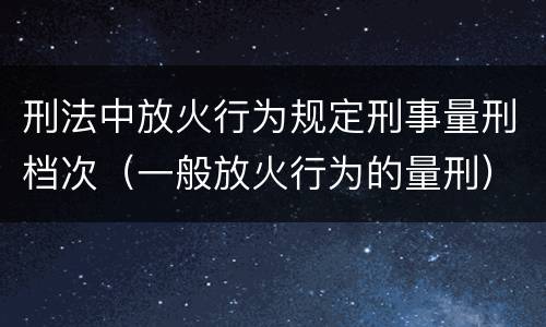 刑法中放火行为规定刑事量刑档次（一般放火行为的量刑）