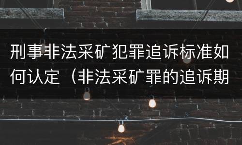 刑事非法采矿犯罪追诉标准如何认定（非法采矿罪的追诉期是多少）