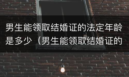 男生能领取结婚证的法定年龄是多少（男生能领取结婚证的法定年龄是多少年）