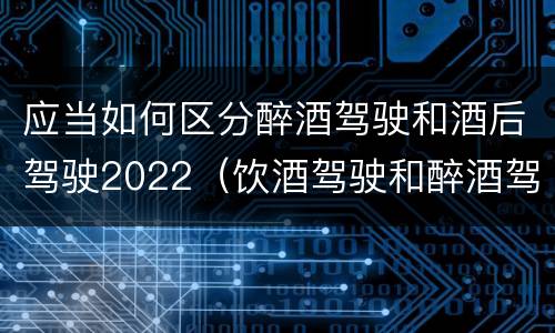 应当如何区分醉酒驾驶和酒后驾驶2022（饮酒驾驶和醉酒驾驶的界定标准是什么）